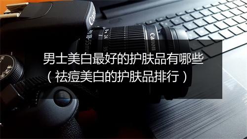 男士美白最好的护肤品有哪些（祛痘美白的护肤品排行）