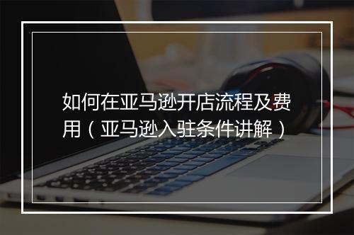 如何在亚马逊开店流程及费用（亚马逊入驻条件讲解）