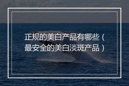 正规的美白产品有哪些（最安全的美白淡斑产品）