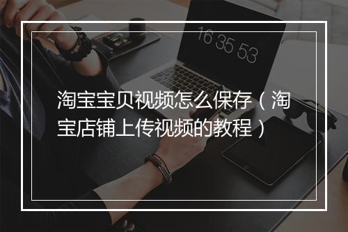 淘宝宝贝视频怎么保存（淘宝店铺上传视频的教程）