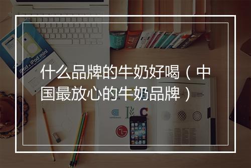 什么品牌的牛奶好喝（中国最放心的牛奶品牌）