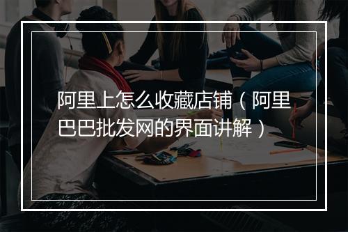 阿里上怎么收藏店铺（阿里巴巴批发网的界面讲解）