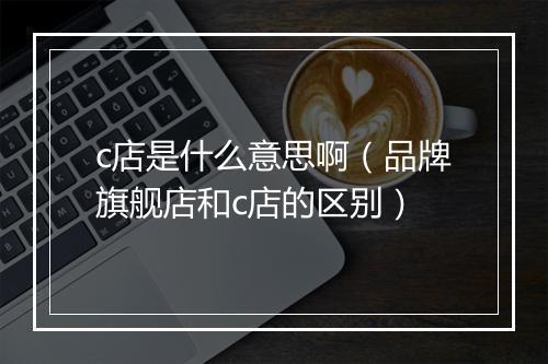 c店是什么意思啊（品牌旗舰店和c店的区别）