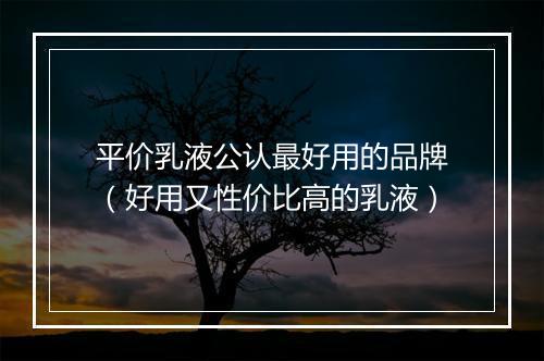 平价乳液公认最好用的品牌（好用又性价比高的乳液）