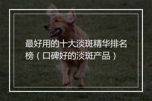 最好用的十大淡斑精华排名榜（口碑好的淡斑产品）