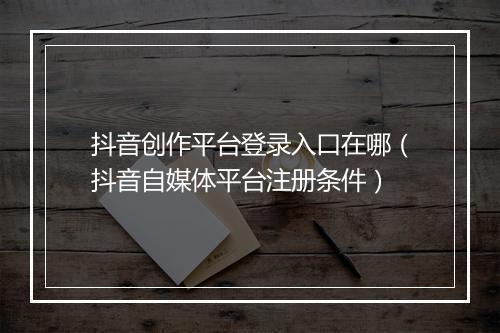 抖音创作平台登录入口在哪（抖音自媒体平台注册条件）