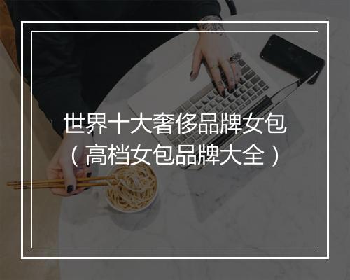世界十大奢侈品牌女包（高档女包品牌大全）