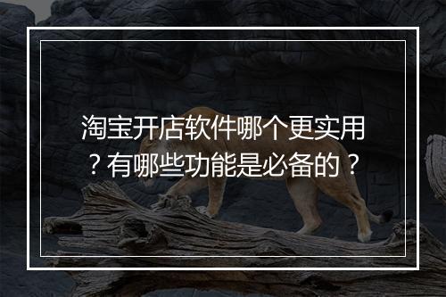 淘宝开店软件哪个更实用？有哪些功能是必备的？