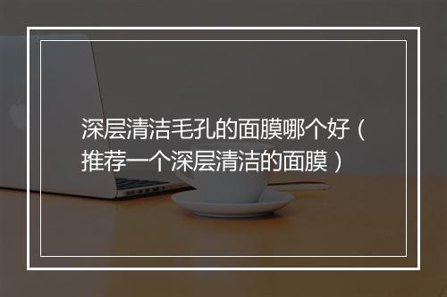 深层清洁毛孔的面膜哪个好（推荐一个深层清洁的面膜）