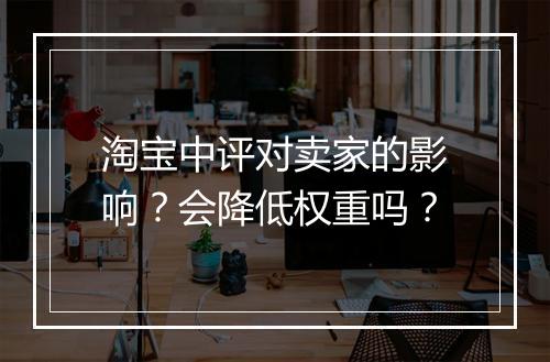 淘宝中评对卖家的影响？会降低权重吗？