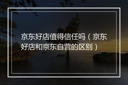 京东好店值得信任吗（京东好店和京东自营的区别）