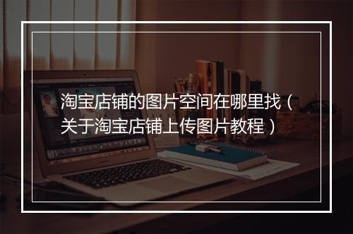 淘宝店铺的图片空间在哪里找（关于淘宝店铺上传图片教程）