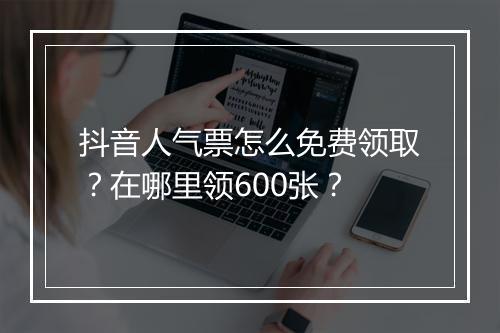 抖音人气票怎么免费领取？在哪里领600张？