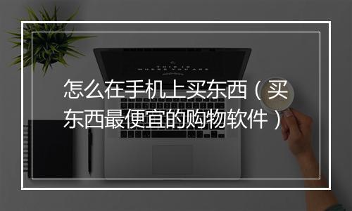 怎么在手机上买东西（买东西最便宜的购物软件）
