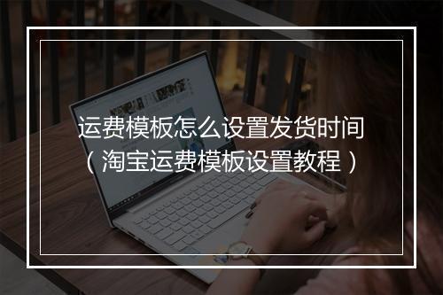 运费模板怎么设置发货时间（淘宝运费模板设置教程）