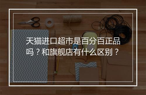 天猫进口超市是百分百正品吗？和旗舰店有什么区别？