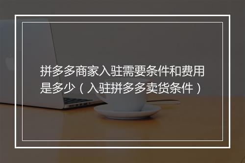 拼多多商家入驻需要条件和费用是多少（入驻拼多多卖货条件）