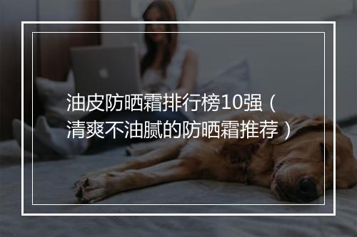 油皮防晒霜排行榜10强（清爽不油腻的防晒霜推荐）