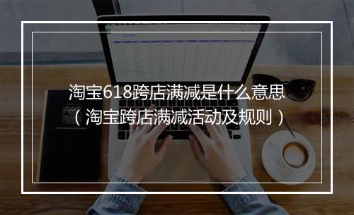 淘宝618跨店满减是什么意思（淘宝跨店满减活动及规则）