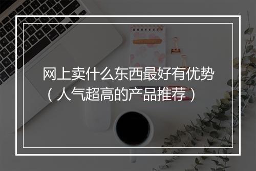 网上卖什么东西最好有优势（人气超高的产品推荐）
