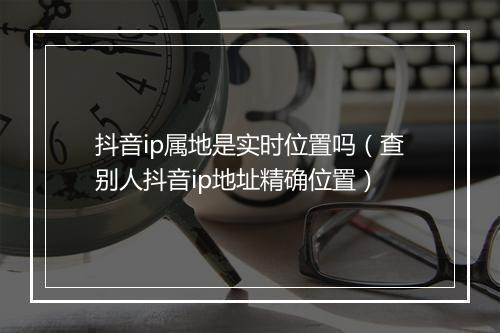 抖音ip属地是实时位置吗（查别人抖音ip地址精确位置）