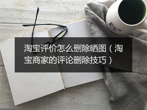 淘宝评价怎么删除晒图（淘宝商家的评论删除技巧）