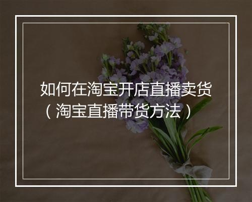 如何在淘宝开店直播卖货（淘宝直播带货方法）