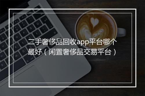 二手奢侈品回收app平台哪个最好（闲置奢侈品交易平台）