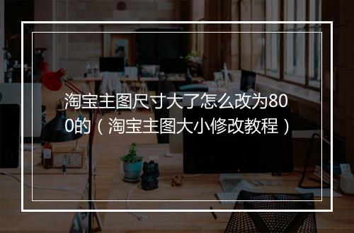 淘宝主图尺寸大了怎么改为800的（淘宝主图大小修改教程）
