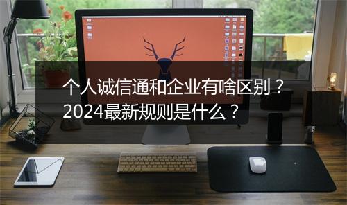 个人诚信通和企业有啥区别？2024最新规则是什么？