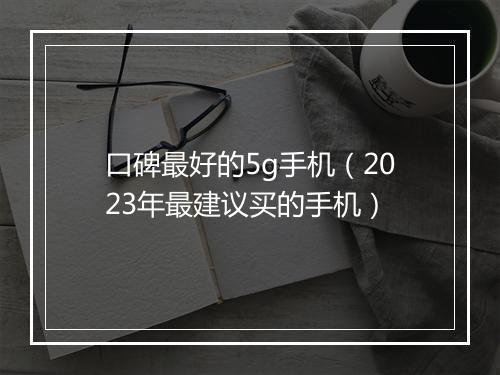 口碑最好的5g手机（2023年最建议买的手机）