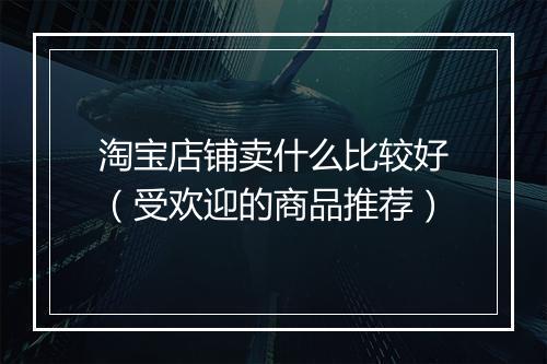 淘宝店铺卖什么比较好（受欢迎的商品推荐）