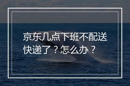 京东几点下班不配送快递了？怎么办？