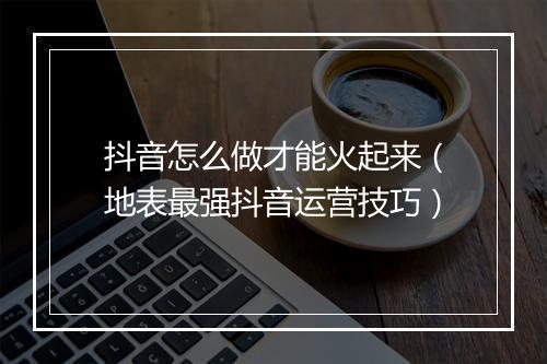 抖音怎么做才能火起来（地表最强抖音运营技巧）