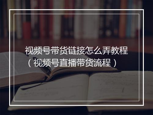 视频号带货链接怎么弄教程（视频号直播带货流程）