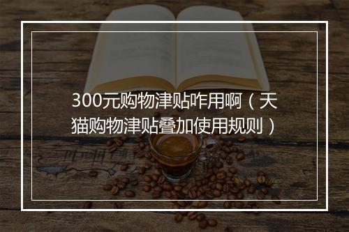 300元购物津贴咋用啊（天猫购物津贴叠加使用规则）