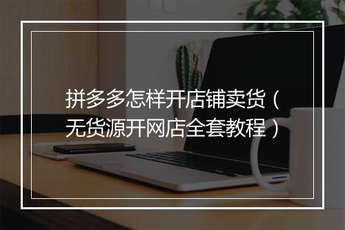 拼多多怎样开店铺卖货（无货源开网店全套教程）