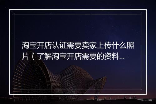 淘宝开店认证需要卖家上传什么照片（了解淘宝开店需要的资料）
