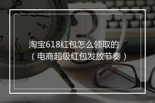 淘宝618红包怎么领取的（电商超级红包发放节奏）