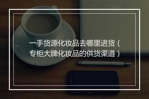 一手货源化妆品去哪里进货（专柜大牌化妆品的供货渠道）