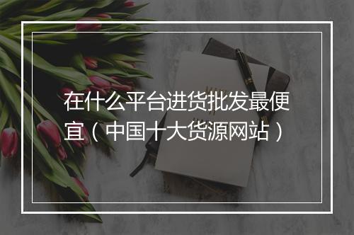 在什么平台进货批发最便宜（中国十大货源网站）