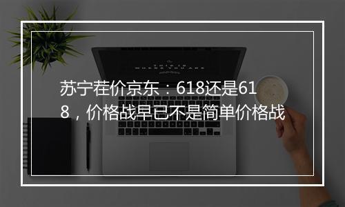 苏宁茬价京东：618还是618，价格战早已不是简单价格战