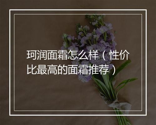 珂润面霜怎么样（性价比最高的面霜推荐）