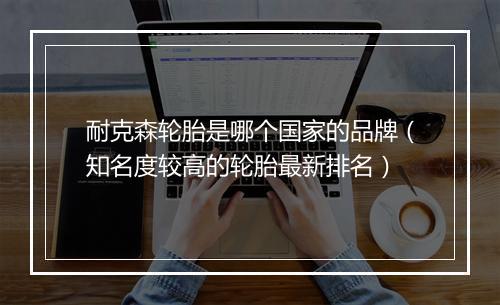 耐克森轮胎是哪个国家的品牌（知名度较高的轮胎最新排名）
