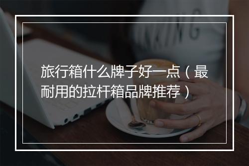 旅行箱什么牌子好一点（最耐用的拉杆箱品牌推荐）
