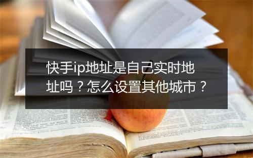 快手ip地址是自己实时地址吗？怎么设置其他城市？