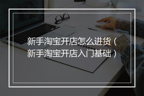 新手淘宝开店怎么进货（新手淘宝开店入门基础）