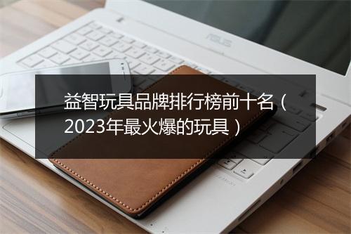 益智玩具品牌排行榜前十名（2023年最火爆的玩具）