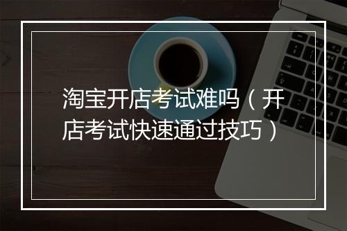 淘宝开店考试难吗（开店考试快速通过技巧）