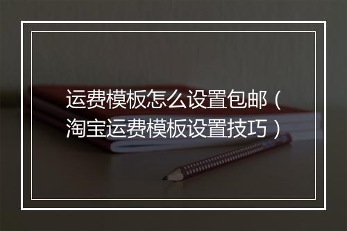 运费模板怎么设置包邮（淘宝运费模板设置技巧）